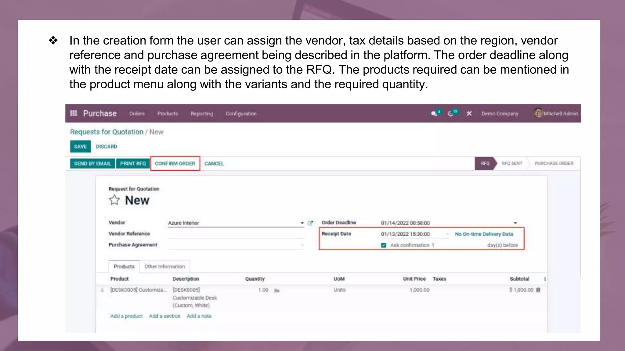 ❖ In the creation form the user can assign the vendor, tax details based on the region, vendor
reference and purchase agreement being described in the platform. The order deadline along
with the receipt date can be assigned to the RFQ. The products required can be mentioned in
the product menu along with the variants and the required quantity.
 