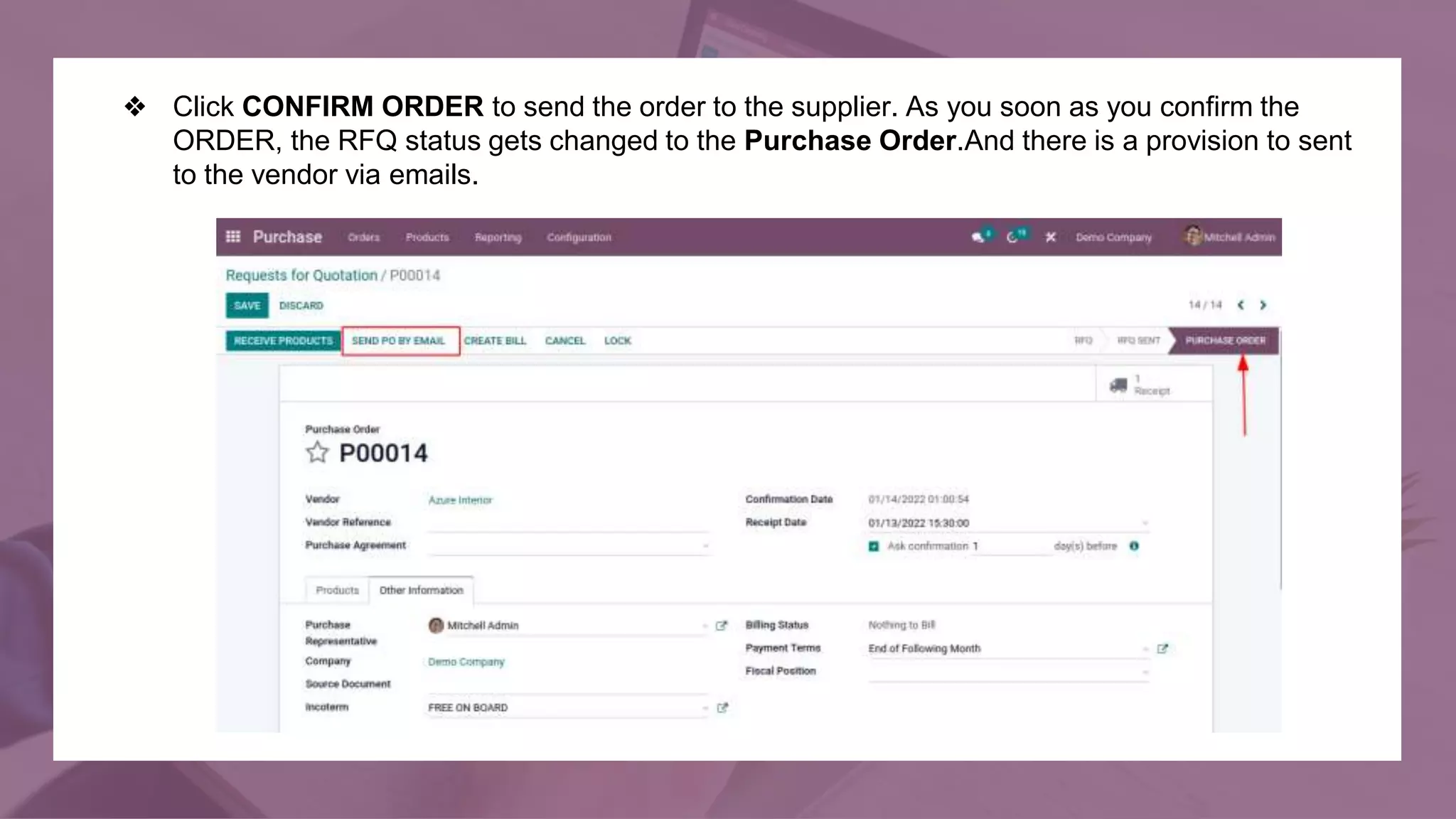 ❖ Click CONFIRM ORDER to send the order to the supplier. As you soon as you confirm the
ORDER, the RFQ status gets changed to the Purchase Order.And there is a provision to sent
to the vendor via emails.
 