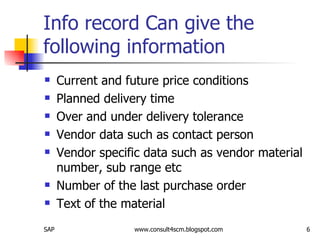 Info record Can give the following information  Current and future price conditions Planned delivery time Over and under delivery tolerance Vendor data such as contact person  Vendor specific data such as vendor material number, sub range etc Number of the last purchase order Text of the material 
