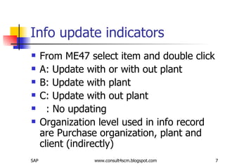 Info update indicators From ME47 select item and double click A: Update with or with out plant B: Update with plant C: Update with out plant : No updating Organization level used in info record are Purchase organization, plant and client (indirectly) 