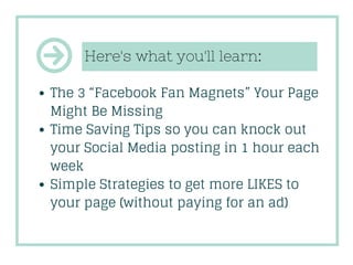 Here's what you'll learn:
The 3 “Facebook Fan Magnets” Your Page
Might Be Missing
Time Saving Tips so you can knock out
yo...