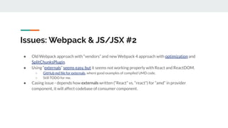 Issues: Webpack & JS/JSX #2
● Old Webpack approach with “vendors” and new Webpack 4 approach with optimization and
SplitChunksPlugin.
● Using “externals” seems easy, but it seems not working properly with React and ReactDOM.
○ GitHub md ﬁle for externals, where good examples of compiled UMD code.
○ Still TODO for me.
● Casing issue - depends how externals written (“React” vs. “react”) for “amd” in provider
component, it will affect codebase of consumer component.
 