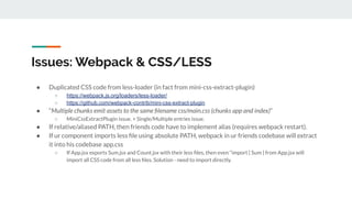 Issues: Webpack & CSS/LESS
● Duplicated CSS code from less-loader (in fact from mini-css-extract-plugin)
○ https://webpack.js.org/loaders/less-loader/
○ https://github.com/webpack-contrib/mini-css-extract-plugin
● “Multiple chunks emit assets to the same ﬁlename css/main.css (chunks app and index)”
○ MiniCssExtractPlugin issue. + Single/Multiple entries issue.
● If relative/aliased PATH, then friends code have to implement alias (requires webpack restart).
● If ur component imports less ﬁle using absolute PATH, webpack in ur friends codebase will extract
it into his codebase app.css
○ If App.jsx exports Sum.jsx and Count.jsx with their less ﬁles, then even “import { Sum } from App.jsx will
import all CSS code from all less ﬁles. Solution - need to import directly.
 