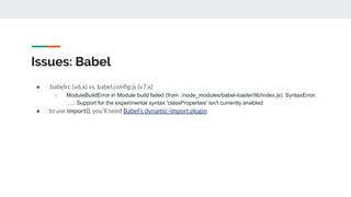 Issues: Babel
● .babelrc (v6.x) vs. babel.conﬁg.js (v7.x)
○ ModuleBuildError in Module build failed (from ./node_modules/babel-loader/lib/index.js): SyntaxError:
….: Support for the experimental syntax 'classProperties' isn't currently enabled
● to use import(), you’ll need Babel’s dynamic-import plugin
 