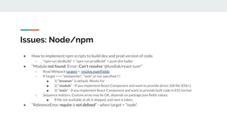 Issues: Node/npm
● How to implement npm scripts to build dev and prod version of code.
○ “npm run devBuild” + “npm run prodBuild” + push dist fodler
● “Module not found: Error: Can't resolve '@lundiak/react-sum'”
○ Read Webpack targets + resolve.mainFields.
○ If target === “webworker”, “web” or not speciﬁed !!!
■ 1) “browser” is default. Works for
■ 2) “module” - If you implement React Component and want to provide direct JSX ﬁle (ES6+).
■ 3) “main” - If you implement React Component and want to provide built code in ES5 format
○ Sequence matters. Custom array may be OK, depends on package.json ﬁelds values.
■ If ﬁle not available at all, it skipped, and next is taken.
● “ReferenceError: require is not deﬁned” - when target = “node”.
 
