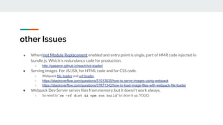 other Issues
● When Hot Module Replacement enabled and entry point is single, part of HMR code injected in
bundle.js. Which is redundancy code for production.
○ http://gaearon.github.io/react-hot-loader/
● Serving images. For JS/JSX, for HTML code and for CSS code.
○ Webpack ﬁle-loader and url-loader.
○ https://stackoverflow.com/questions/51013035/how-to-serve-images-using-webpack
○ https://stackoverflow.com/questions/37671342/how-to-load-image-files-with-webpack-file-loader
● Webpack Dev Server serves ﬁles from memory, but it doesn’t work always.
○ So need to “rm -rf dist && npm run build” to clean it up. TODO.
 