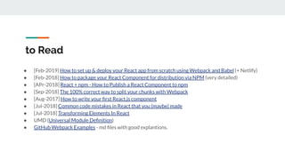 to Read
● [Feb-2019] How to set up & deploy your React app from scratch using Webpack and Babel (+ Netlify)
● [Feb-2018] How to package your React Component for distribution via NPM (very detailed)
● [APr-2018] React + npm - How to Publish a React Component to npm
● [Sep-2018] The 100% correct way to split your chunks with Webpack
● [Aug-2017] How to write your ﬁrst React.js component
● [Jul-2018] Common code mistakes in React that you (maybe) made
● [Jul-2018] Transforming Elements In React
● UMD (Universal Module Deﬁnition)
● GitHub Webpack Examples - md ﬁles with good explantions.
 