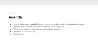 Agenda
● How to prepare your (provider) ReactJS component and let your friends (consumer) to use it.
● What issues you may face with Babel, Webpack, Eslint, Node, npm.
● When to use “npm link” approach and “npm publish” approach.
● What else to read and to try.
● Coding demo.
 