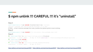 $ npm unlink !!! CAREFUL !!! it’s “uninstall”
Step 1
react-experiments $ npm unlink @lundiak/react-sum --no-save
removed 1 package and audited 866196 packages in 13.785s
# YEAH… in fact it removes package from node_modules (but global symlink remain existing)
Step 2
react-experiments $ npm install # to re-install from package.json info
Step 3
➜ react-sum $ ls -la /usr/local/lib/node_modules/@lundiak
lrwxr-xr-x 1 alund admin 35 Apr 22 19:29 react-sum -> /Users/alund/prj/@lundiak/react-sum
➜ react-sum $ npm unlink
removed 1 package in 3.264s
➜ react-sum $ ls -la /usr/local/lib/node_modules/@lundiak
drwxr-xr-x 2 alund admin 64 Apr 22 20:07 .
https://github.com/npm/npm/issues/4005 + https://github.com/npm/npm/issues/6248 + https://github.com/npm/npm/issues/20995
 