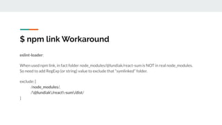$ npm link Workaround
eslint-loader:
When used npm link, in fact folder node_modules/@lundiak/react-sum is NOT in real node_modules.
So need to add RegExp (or string) value to exclude that “symlinked” folder.
exclude: [
/node_modules/,
/@lundiak/react-sum/dist/
]
 