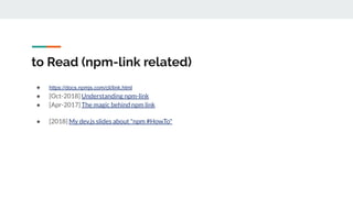 to Read (npm-link related)
● https://docs.npmjs.com/cli/link.html
● [Oct-2018] Understanding npm-link
● [Apr-2017] The magic behind npm link
● [2018] My dev.js slides about "npm #HowTo"
 