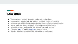 Outcomes
● Remember about different behavior of .babelrc and babel.conﬁg.js.
● Remember, that any webpack “alias” u use, ur consumers have to also conﬁgure.
● Remember, that MiniCssExtractPlugin extracts all CSS/LESS ﬁles content into one ﬁle.
● Use url-loader and fallback ﬁle-loader to manage your component images.
● Remember webpack “optimization” and webpack “externals” behavior.
● Webpack “target” + “resolve.mainFields”. Sequence matter.
● Use npm-link locally, but carefully, and npm-publish for ﬁnal release.
 