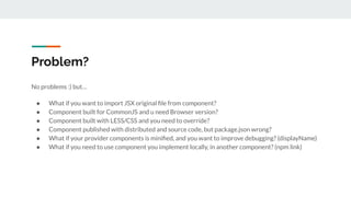 Problem?
No problems :) but…
● What if you want to import JSX original ﬁle from component?
● Component built for CommonJS and u need Browser version?
● Component built with LESS/CSS and you need to override?
● Component published with distributed and source code, but package.json wrong?
● What if your provider components is miniﬁed, and you want to improve debugging? (displayName)
● What if you need to use component you implement locally, in another component? (npm link)
 