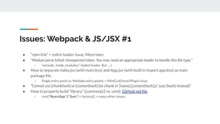 Issues: Webpack & JS/JSX #1
● “npm link” + eslint-loader issue. More later.
● “Module parse failed: Unexpected token. You may need an appropriate loader to handle this ﬁle type.”
○ “exclude: /node_modules/,” (babel-loader. But ….)
● How to separate index.jsx (with main.less) and App.jsx (with built in import app.less) as main
package ﬁle.
○ Single entry point vs. Multiple entry points. + MiniCssExtractPlugin issue.
● “Cannot use [chunkhash] or [contenthash] for chunk in '[name].[contenthash].js' (use [hash] instead)”
● How to properly build “library” (commonjs2 vs. umd). GitHub md ﬁle.
○ root["ReactApp"]["Sum"] = factory(); + many other issues.
 