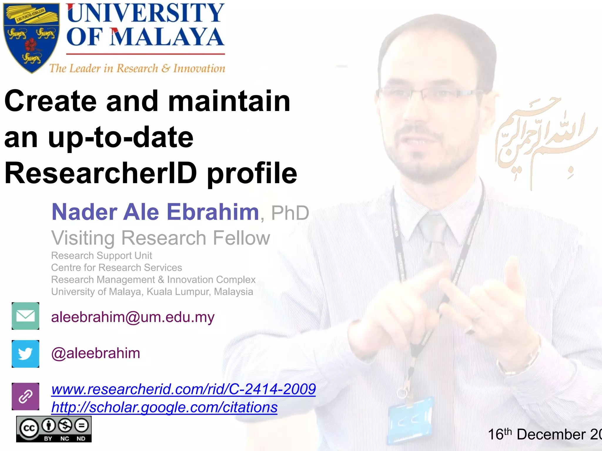 Create and maintain
an up-to-date
ResearcherID profile
aleebrahim@um.edu.my
@aleebrahim
www.researcherid.com/rid/C-2414-2009
http://scholar.google.com/citations
Nader Ale Ebrahim, PhD
Visiting Research Fellow
Research Support Unit
Centre for Research Services
Research Management & Innovation Complex
University of Malaya, Kuala Lumpur, Malaysia
16th December 20
 