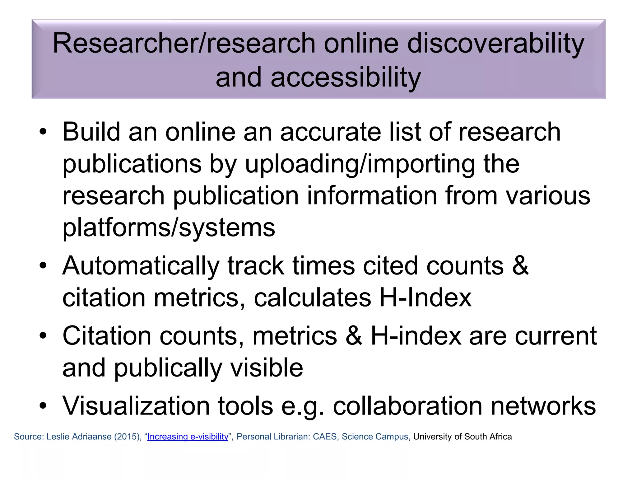 • Build an online an accurate list of research
publications by uploading/importing the
research publication information from various
platforms/systems
• Automatically track times cited counts &
citation metrics, calculates H-Index
• Citation counts, metrics & H-index are current
and publically visible
• Visualization tools e.g. collaboration networks
Researcher/research online discoverability
and accessibility
Source: Leslie Adriaanse (2015), “Increasing e-visibility”, Personal Librarian: CAES, Science Campus, University of South Africa
 