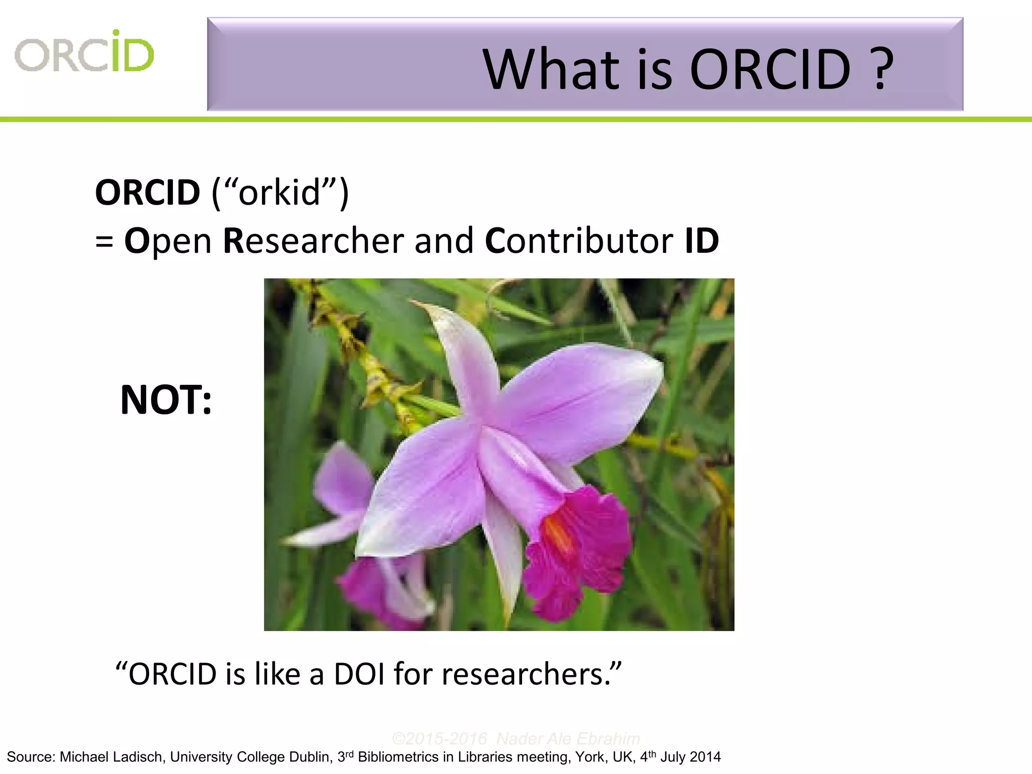 ORCID (“orkid”)
= Open Researcher and Contributor ID
“ORCID is like a DOI for researchers.”
NOT:
What is ORCID ?
Source: Michael Ladisch, University College Dublin, 3rd Bibliometrics in Libraries meeting, York, UK, 4th July 2014
©2015-2016 Nader Ale Ebrahim
 