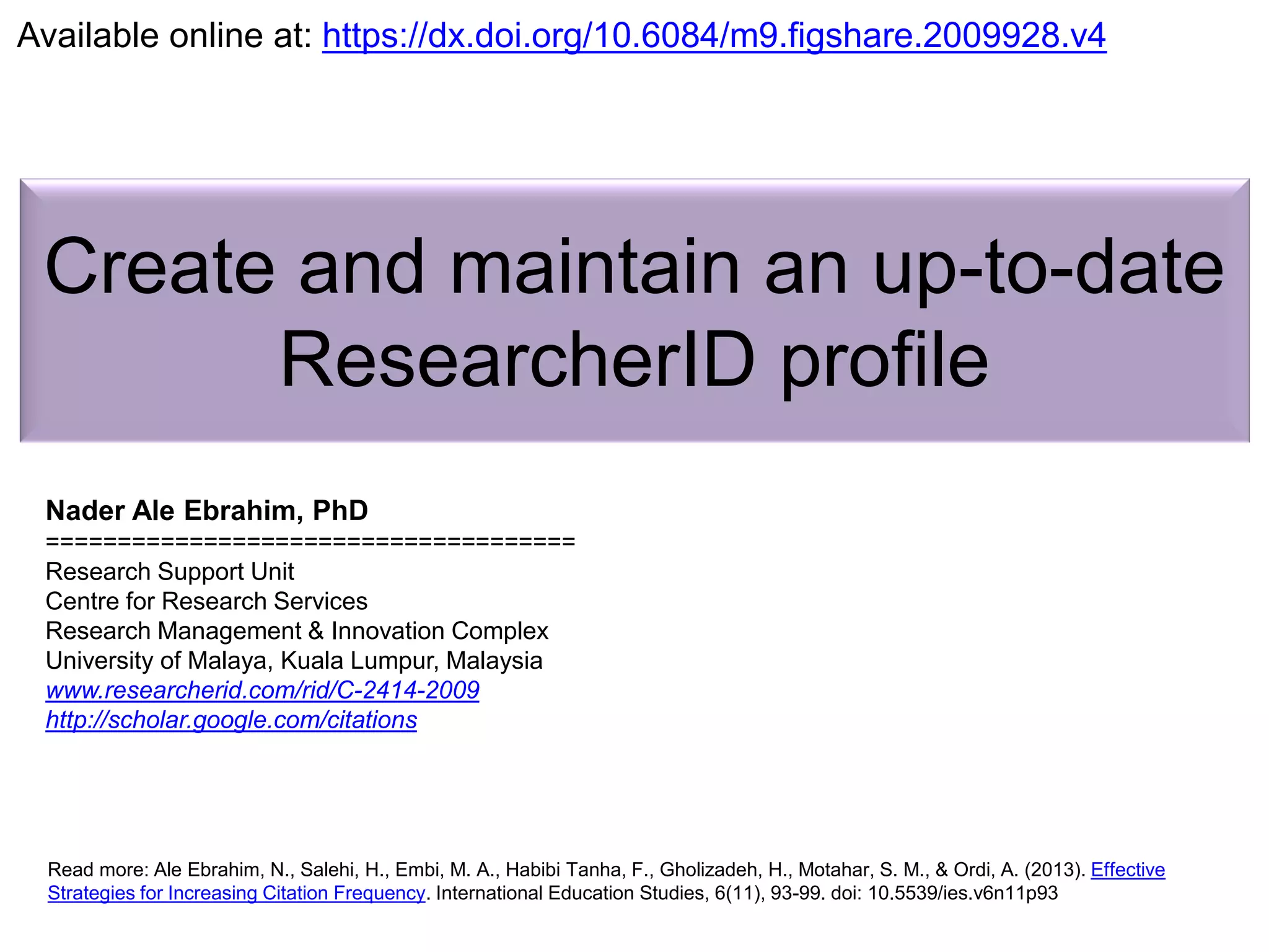 Create and maintain an up-to-date
ResearcherID profile
Nader Ale Ebrahim, PhD
=====================================
Research Support Unit
Centre for Research Services
Research Management & Innovation Complex
University of Malaya, Kuala Lumpur, Malaysia
www.researcherid.com/rid/C-2414-2009
http://scholar.google.com/citations
Read more: Ale Ebrahim, N., Salehi, H., Embi, M. A., Habibi Tanha, F., Gholizadeh, H., Motahar, S. M., & Ordi, A. (2013). Effective
Strategies for Increasing Citation Frequency. International Education Studies, 6(11), 93-99. doi: 10.5539/ies.v6n11p93
Available online at: https://dx.doi.org/10.6084/m9.figshare.2009928.v4
 