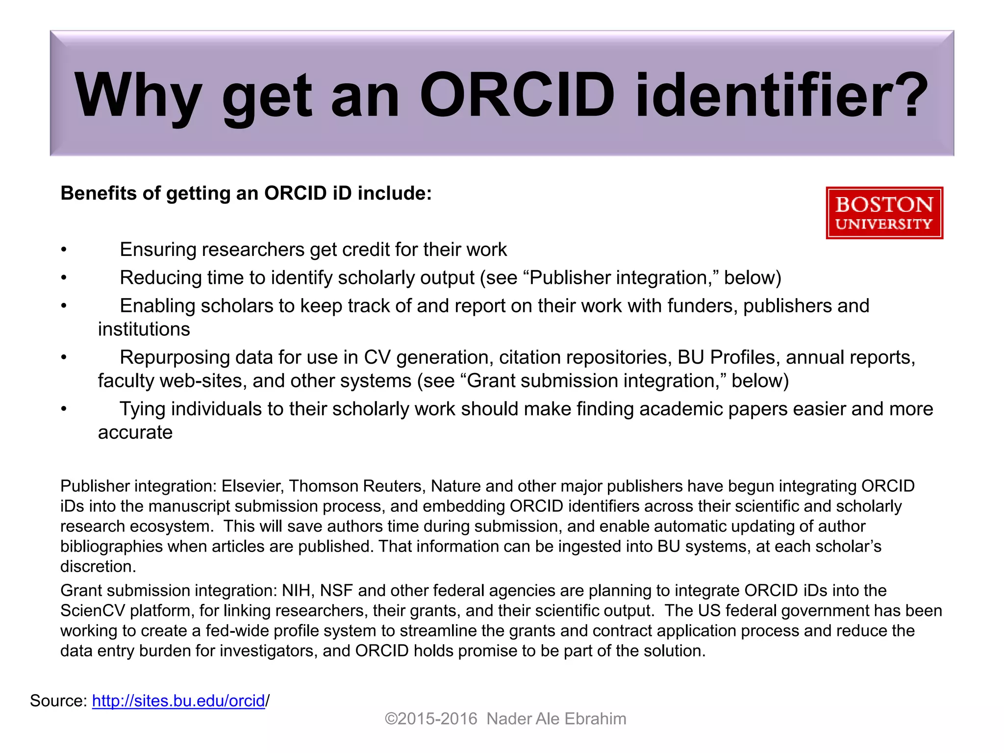 Why get an ORCID identifier?
Benefits of getting an ORCID iD include:
• Ensuring researchers get credit for their work
• Reducing time to identify scholarly output (see “Publisher integration,” below)
• Enabling scholars to keep track of and report on their work with funders, publishers and
institutions
• Repurposing data for use in CV generation, citation repositories, BU Profiles, annual reports,
faculty web-sites, and other systems (see “Grant submission integration,” below)
• Tying individuals to their scholarly work should make finding academic papers easier and more
accurate
Publisher integration: Elsevier, Thomson Reuters, Nature and other major publishers have begun integrating ORCID
iDs into the manuscript submission process, and embedding ORCID identifiers across their scientific and scholarly
research ecosystem. This will save authors time during submission, and enable automatic updating of author
bibliographies when articles are published. That information can be ingested into BU systems, at each scholar’s
discretion.
Grant submission integration: NIH, NSF and other federal agencies are planning to integrate ORCID iDs into the
ScienCV platform, for linking researchers, their grants, and their scientific output. The US federal government has been
working to create a fed-wide profile system to streamline the grants and contract application process and reduce the
data entry burden for investigators, and ORCID holds promise to be part of the solution.
©2015-2016 Nader Ale Ebrahim
Source: http://sites.bu.edu/orcid/
 