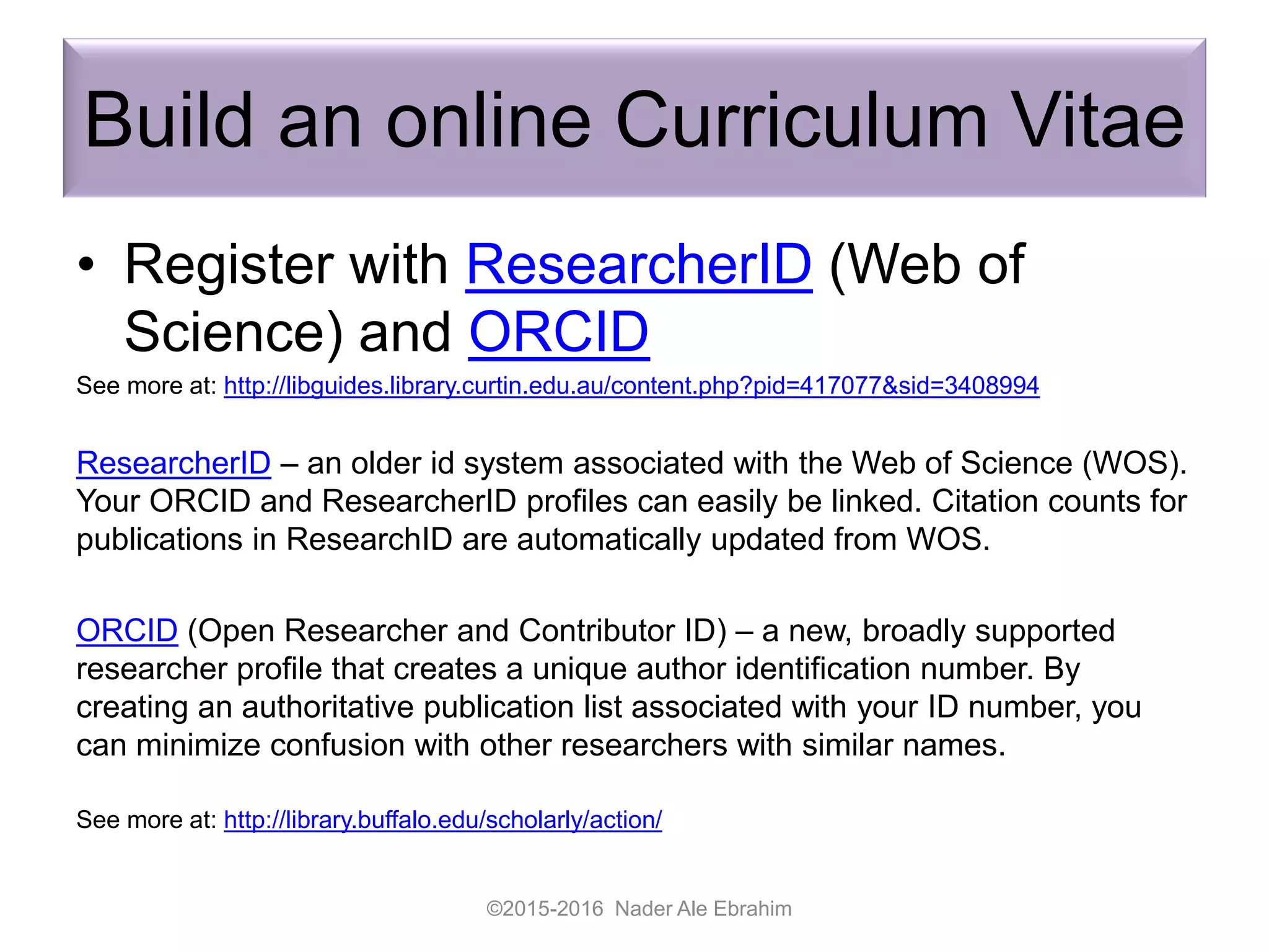 Build an online Curriculum Vitae
• Register with ResearcherID (Web of
Science) and ORCID
See more at: http://libguides.library.curtin.edu.au/content.php?pid=417077&sid=3408994
ResearcherID – an older id system associated with the Web of Science (WOS).
Your ORCID and ResearcherID profiles can easily be linked. Citation counts for
publications in ResearchID are automatically updated from WOS.
ORCID (Open Researcher and Contributor ID) – a new, broadly supported
researcher profile that creates a unique author identification number. By
creating an authoritative publication list associated with your ID number, you
can minimize confusion with other researchers with similar names.
See more at: http://library.buffalo.edu/scholarly/action/
©2015-2016 Nader Ale Ebrahim
 