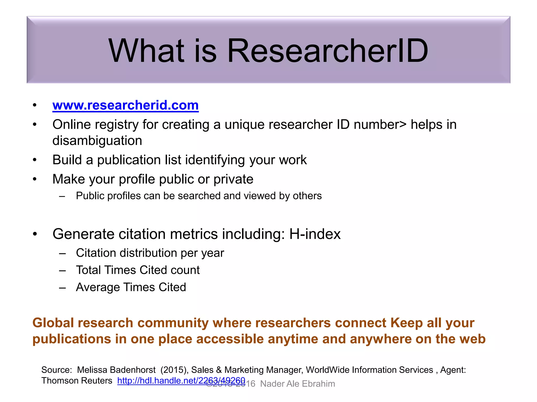 What is ResearcherID
• www.researcherid.com
• Online registry for creating a unique researcher ID number> helps in
disambiguation
• Build a publication list identifying your work
• Make your profile public or private
– Public profiles can be searched and viewed by others
• Generate citation metrics including: H-index
– Citation distribution per year
– Total Times Cited count
– Average Times Cited
Global research community where researchers connect Keep all your
publications in one place accessible anytime and anywhere on the web
©2015-2016 Nader Ale Ebrahim
Source: Melissa Badenhorst (2015), Sales & Marketing Manager, WorldWide Information Services , Agent:
Thomson Reuters http://hdl.handle.net/2263/49260
 