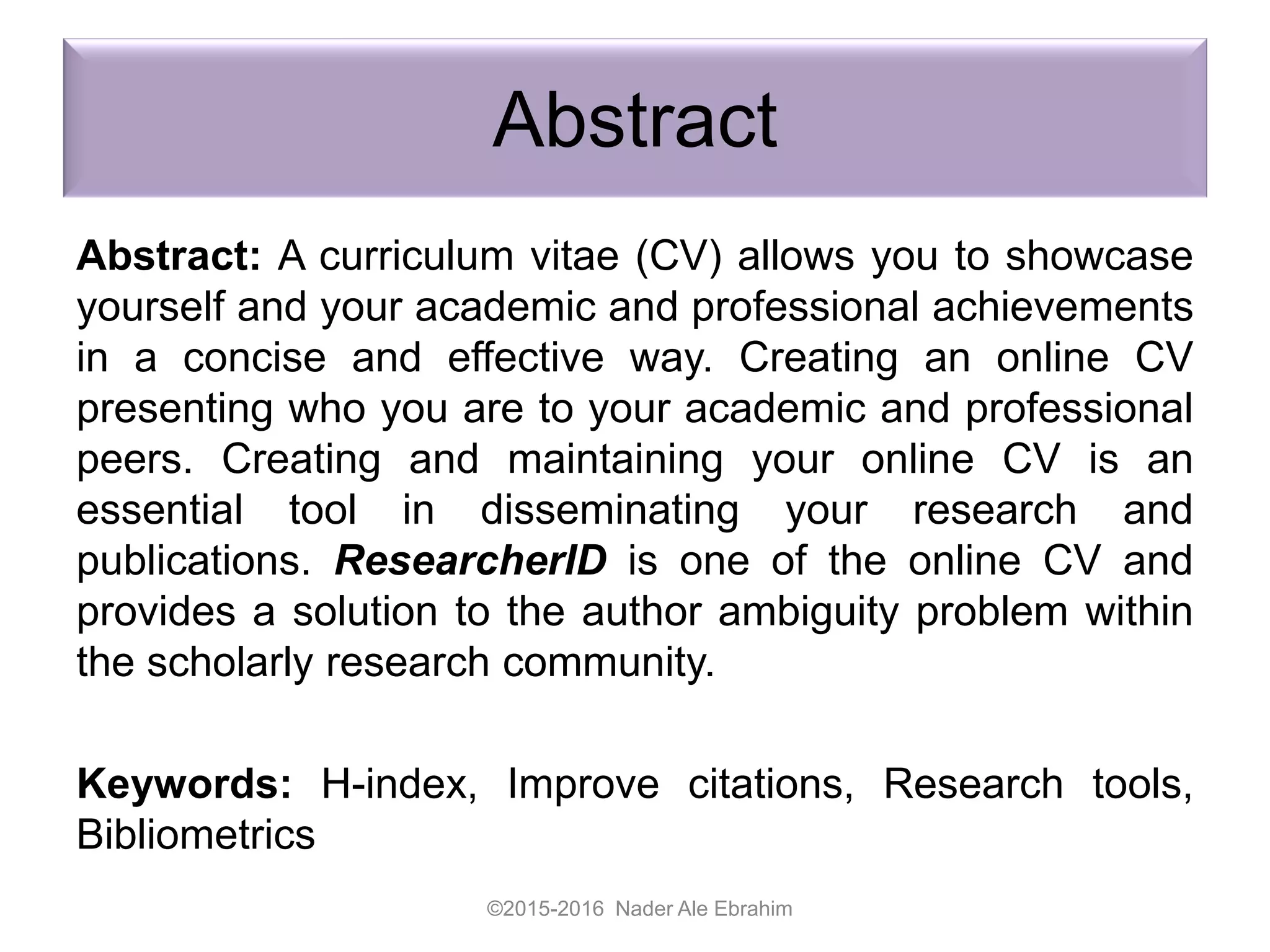 Abstract
Abstract: A curriculum vitae (CV) allows you to showcase
yourself and your academic and professional achievements
in a concise and effective way. Creating an online CV
presenting who you are to your academic and professional
peers. Creating and maintaining your online CV is an
essential tool in disseminating your research and
publications. ResearcherID is one of the online CV and
provides a solution to the author ambiguity problem within
the scholarly research community.
Keywords: H-index, Improve citations, Research tools,
Bibliometrics
©2015-2016 Nader Ale Ebrahim
 
