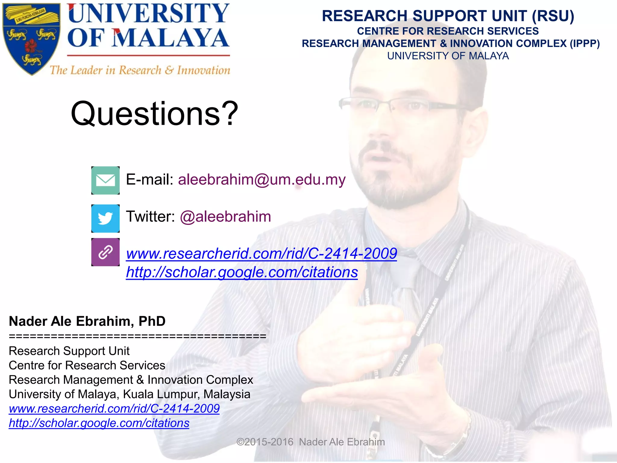 Questions?
E-mail: aleebrahim@um.edu.my
Twitter: @aleebrahim
www.researcherid.com/rid/C-2414-2009
http://scholar.google.com/citations
Nader Ale Ebrahim, PhD
=====================================
Research Support Unit
Centre for Research Services
Research Management & Innovation Complex
University of Malaya, Kuala Lumpur, Malaysia
www.researcherid.com/rid/C-2414-2009
http://scholar.google.com/citations
RESEARCH SUPPORT UNIT (RSU)
CENTRE FOR RESEARCH SERVICES
RESEARCH MANAGEMENT & INNOVATION COMPLEX (IPPP)
UNIVERSITY OF MALAYA
©2015-2016 Nader Ale Ebrahim
 