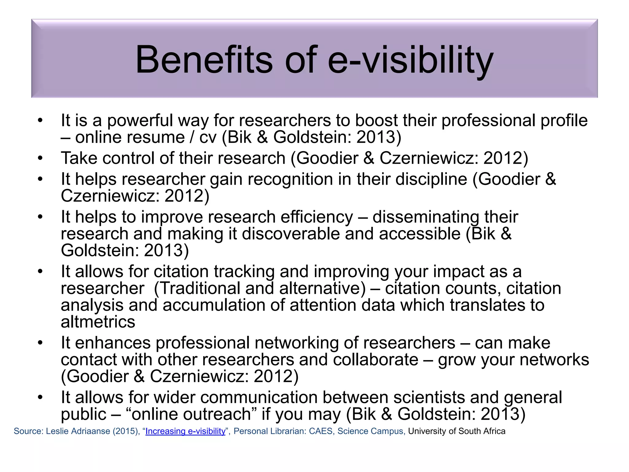 Benefits of e-visibility
• It is a powerful way for researchers to boost their professional profile
– online resume / cv (Bik & Goldstein: 2013)
• Take control of their research (Goodier & Czerniewicz: 2012)
• It helps researcher gain recognition in their discipline (Goodier &
Czerniewicz: 2012)
• It helps to improve research efficiency – disseminating their
research and making it discoverable and accessible (Bik &
Goldstein: 2013)
• It allows for citation tracking and improving your impact as a
researcher (Traditional and alternative) – citation counts, citation
analysis and accumulation of attention data which translates to
altmetrics
• It enhances professional networking of researchers – can make
contact with other researchers and collaborate – grow your networks
(Goodier & Czerniewicz: 2012)
• It allows for wider communication between scientists and general
public – “online outreach” if you may (Bik & Goldstein: 2013)
Source: Leslie Adriaanse (2015), “Increasing e-visibility”, Personal Librarian: CAES, Science Campus, University of South Africa
 