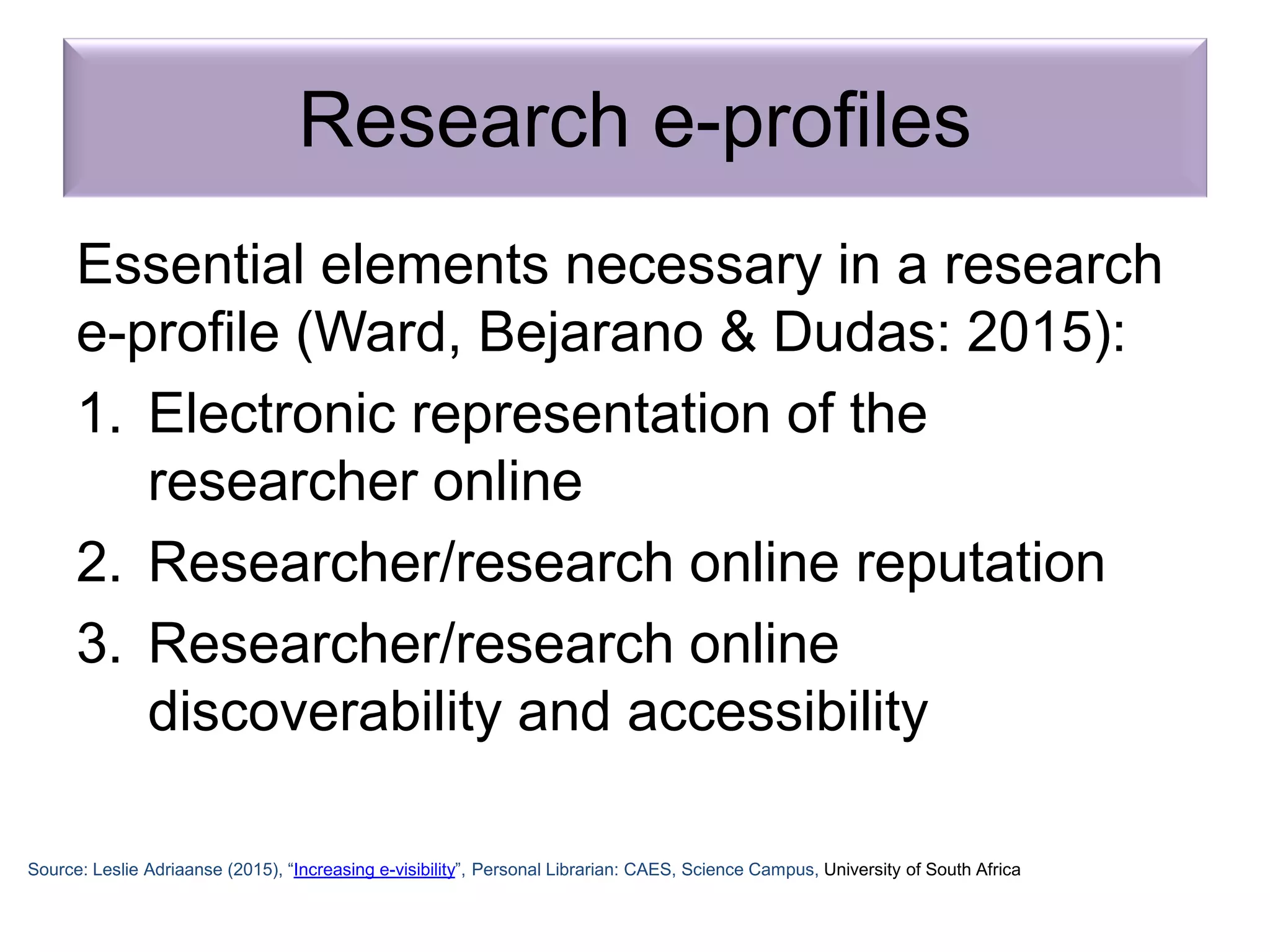 Research e-profiles
Essential elements necessary in a research
e-profile (Ward, Bejarano & Dudas: 2015):
1. Electronic representation of the
researcher online
2. Researcher/research online reputation
3. Researcher/research online
discoverability and accessibility
Source: Leslie Adriaanse (2015), “Increasing e-visibility”, Personal Librarian: CAES, Science Campus, University of South Africa
 