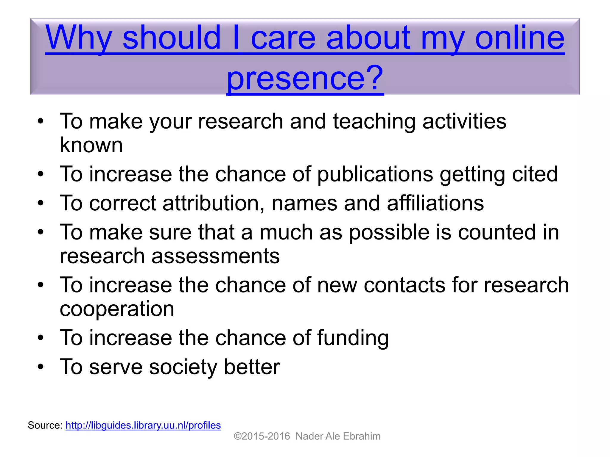 Why should I care about my online
presence?
• To make your research and teaching activities
known
• To increase the chance of publications getting cited
• To correct attribution, names and affiliations
• To make sure that a much as possible is counted in
research assessments
• To increase the chance of new contacts for research
cooperation
• To increase the chance of funding
• To serve society better
©2015-2016 Nader Ale Ebrahim
Source: http://libguides.library.uu.nl/profiles
 