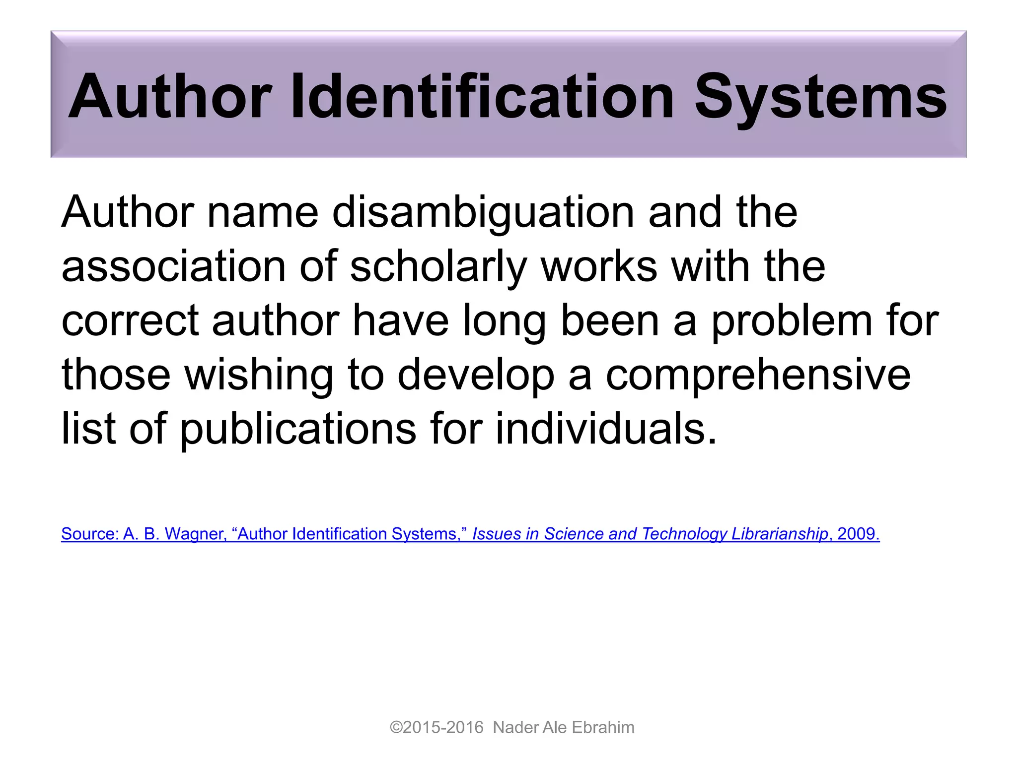 Author Identification Systems
Author name disambiguation and the
association of scholarly works with the
correct author have long been a problem for
those wishing to develop a comprehensive
list of publications for individuals.
Source: A. B. Wagner, “Author Identification Systems,” Issues in Science and Technology Librarianship, 2009.
©2015-2016 Nader Ale Ebrahim
 