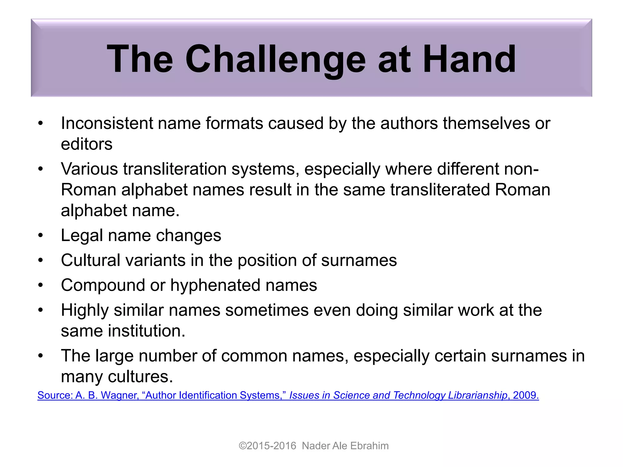 The Challenge at Hand
• Inconsistent name formats caused by the authors themselves or
editors
• Various transliteration systems, especially where different non-
Roman alphabet names result in the same transliterated Roman
alphabet name.
• Legal name changes
• Cultural variants in the position of surnames
• Compound or hyphenated names
• Highly similar names sometimes even doing similar work at the
same institution.
• The large number of common names, especially certain surnames in
many cultures.
Source: A. B. Wagner, “Author Identification Systems,” Issues in Science and Technology Librarianship, 2009.
©2015-2016 Nader Ale Ebrahim
 