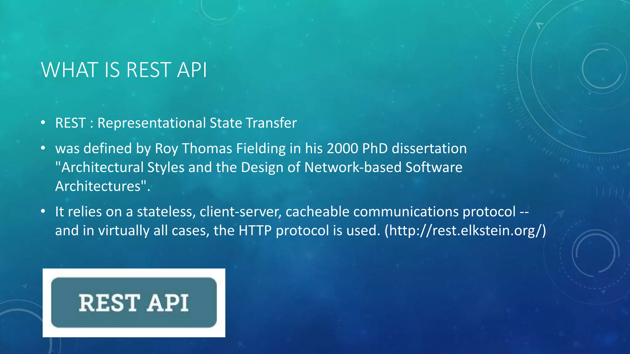 WHAT IS REST API
• REST : Representational State Transfer
• was defined by Roy Thomas Fielding in his 2000 PhD dissertation
"Architectural Styles and the Design of Network-based Software
Architectures".
• It relies on a stateless, client-server, cacheable communications protocol --
and in virtually all cases, the HTTP protocol is used. (http://rest.elkstein.org/)
 