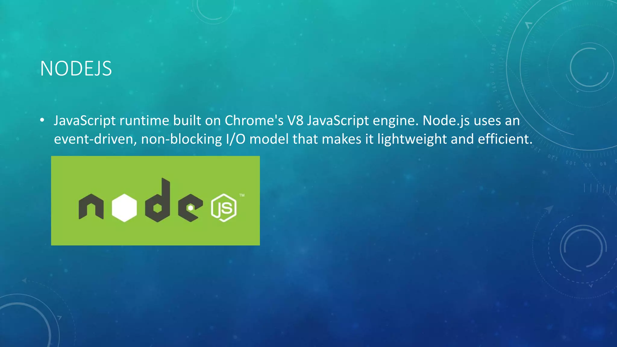 NODEJS
• JavaScript runtime built on Chrome's V8 JavaScript engine. Node.js uses an
event-driven, non-blocking I/O model that makes it lightweight and efficient.
 