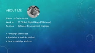 ABOUT ME
Name : Irfan Maulana
Work in : PT Global Digital Niaga (Blibli.com)
Position : Software Development Engineer
+ JavaScript Enthusiast
+ Specialize in Web Front-End
+ New knowledge addicted
 