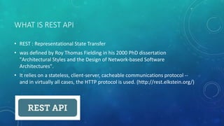 WHAT IS REST API
• REST : Representational State Transfer
• was defined by Roy Thomas Fielding in his 2000 PhD dissertation
"Architectural Styles and the Design of Network-based Software
Architectures".
• It relies on a stateless, client-server, cacheable communications protocol --
and in virtually all cases, the HTTP protocol is used. (http://rest.elkstein.org/)
 