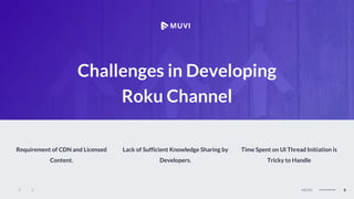 MEGAN
6
MUVI
Challenges in Developing
Roku Channel
Requirement of CDN and Licensed
Content.
Lack of Sufficient Knowledge Sharing by
Developers.
Time Spent on UI Thread Initiation is
Tricky to Handle
 