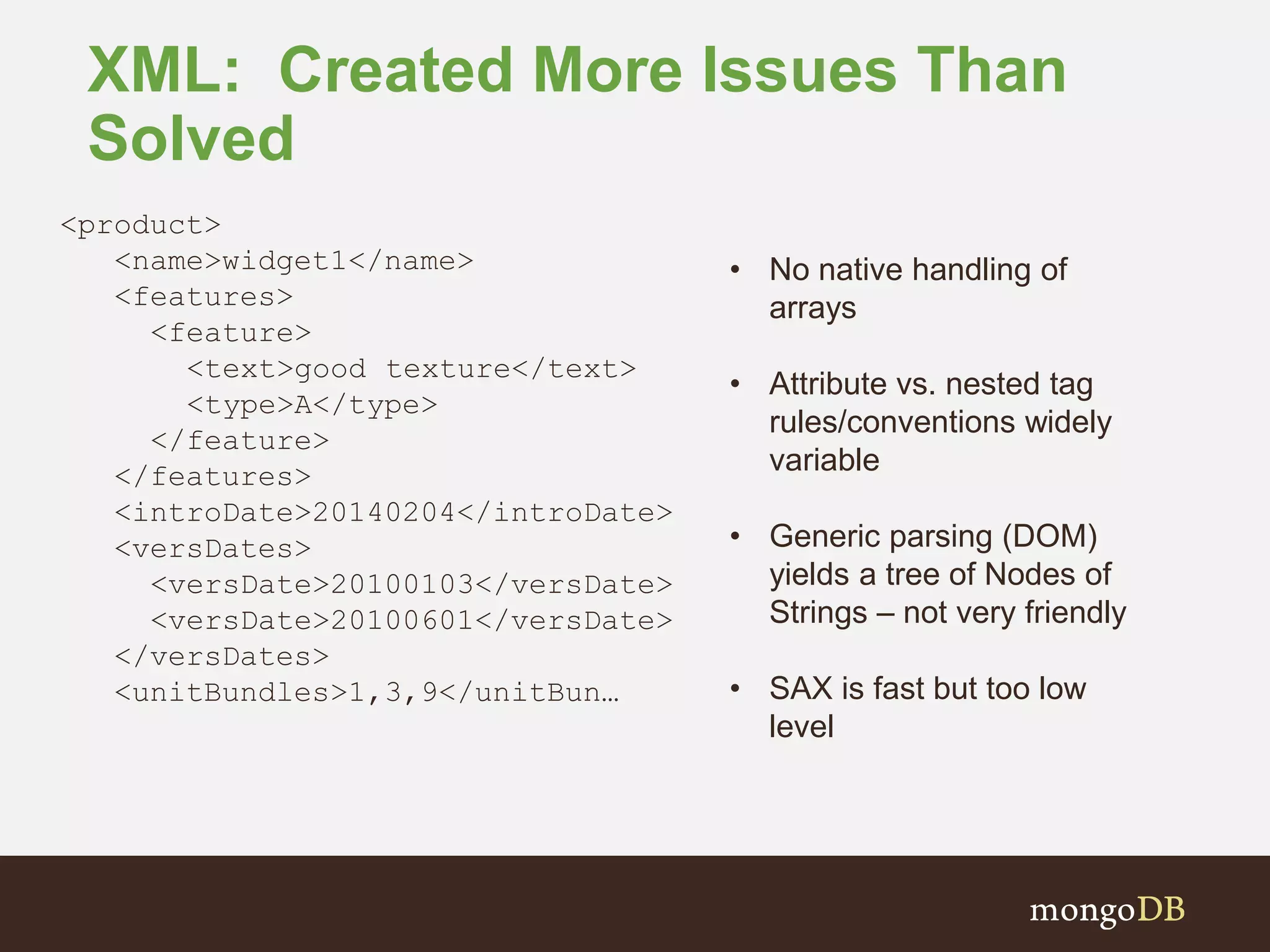 XML: Created More Issues Than Solved <product> <name>widget1</name> <features> <feature> <text>good texture</text> <type>A</type> </feature> </features> <introDate>20140204</introDate> <versDates> <versDate>20100103</versDate> <versDate>20100601</versDate> </versDates> <unitBundles>1,3,9</unitBun… • No native handling of arrays • Attribute vs. nested tag rules/conventions widely variable • Generic parsing (DOM) yields a tree of Nodes of Strings – not very friendly • SAX is fast but too low level 