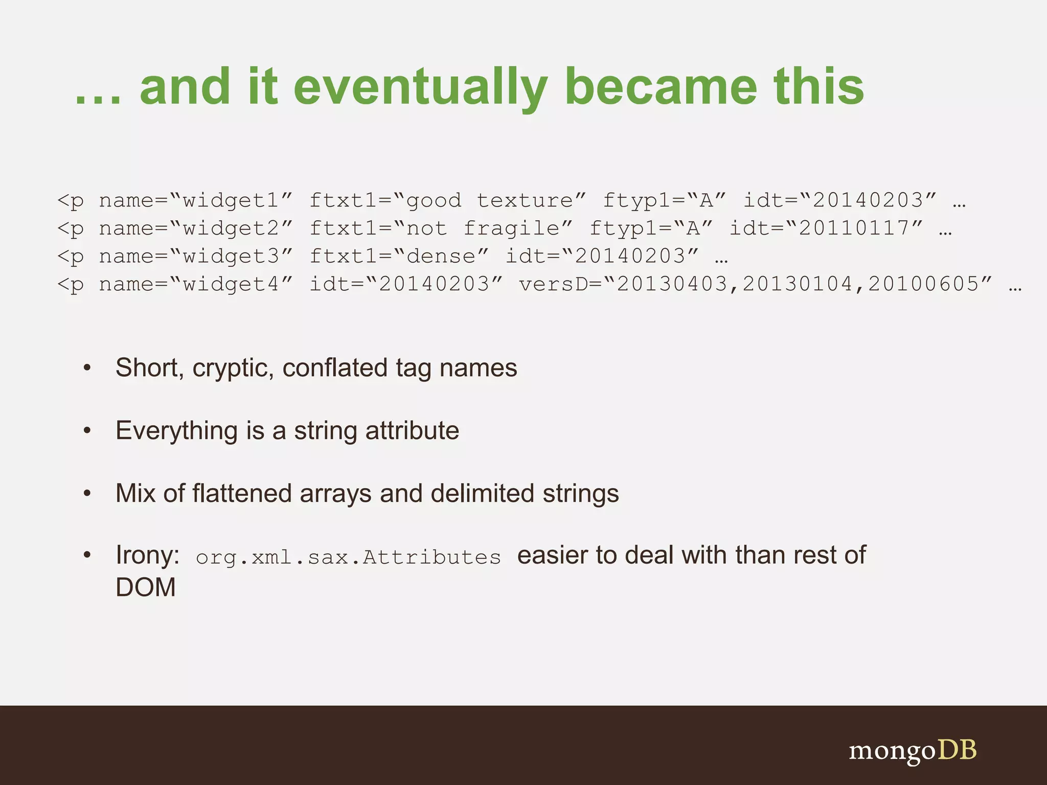 … and it eventually became this <p name=“widget1” ftxt1=“good texture” ftyp1=“A” idt=“20140203” … <p name=“widget2” ftxt1=“not fragile” ftyp1=“A” idt=“20110117” … <p name=“widget3” ftxt1=“dense” idt=“20140203” … <p name=“widget4” idt=“20140203” versD=“20130403,20130104,20100605” … • Short, cryptic, conflated tag names • Everything is a string attribute • Mix of flattened arrays and delimited strings • Irony: org.xml.sax.Attributes easier to deal with than rest of DOM 