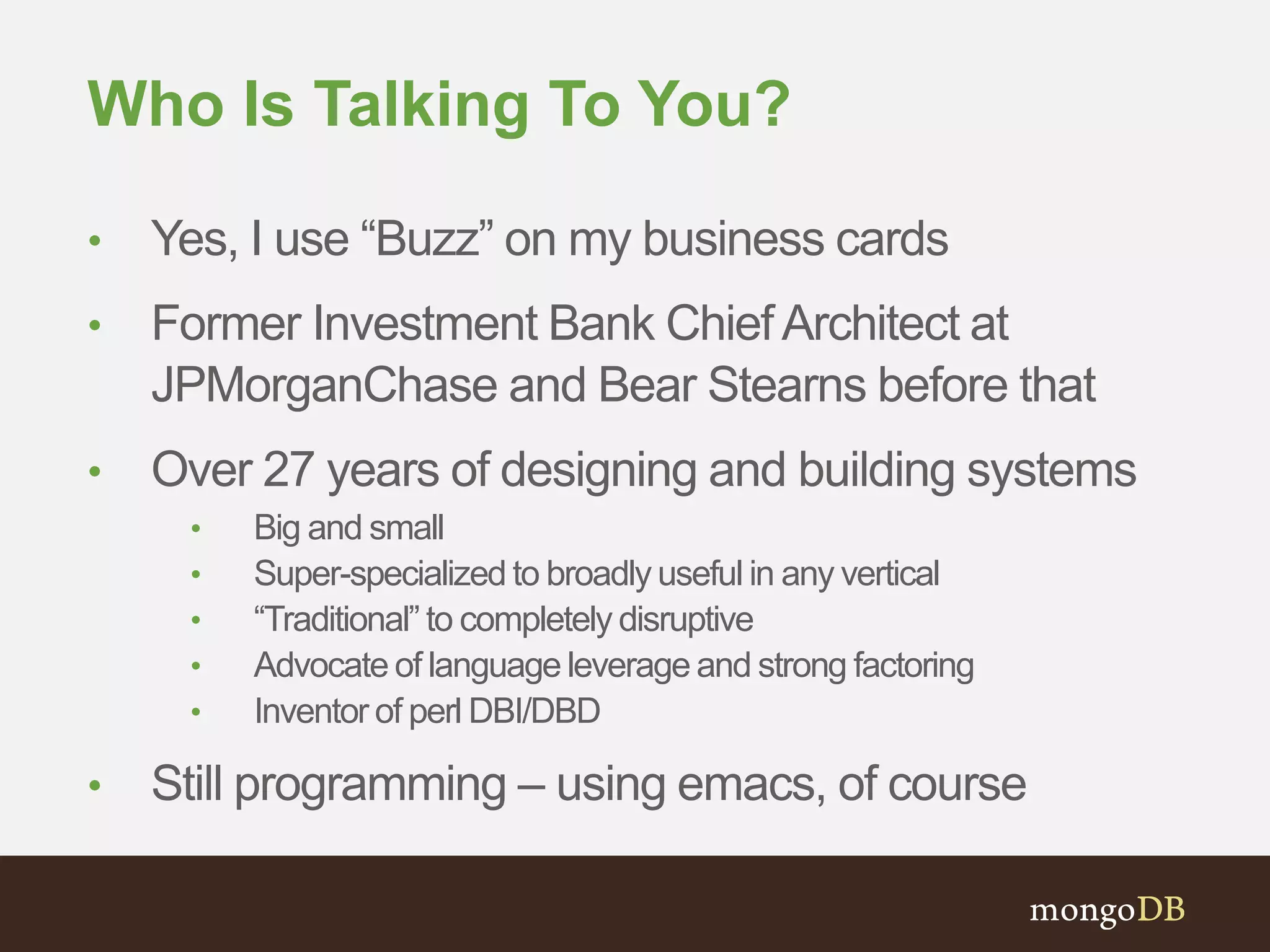 Who Is Talking To You? • Yes, I use “Buzz” on my business cards • Former Investment Bank Chief Architect at JPMorganChase and Bear Stearns before that • Over 27 years of designing and building systems • Big and small • Super-specialized to broadly useful in any vertical • “Traditional” to completely disruptive • Advocate of language leverage and strong factoring • Inventor of perl DBI/DBD • Still programming – using emacs, of course 