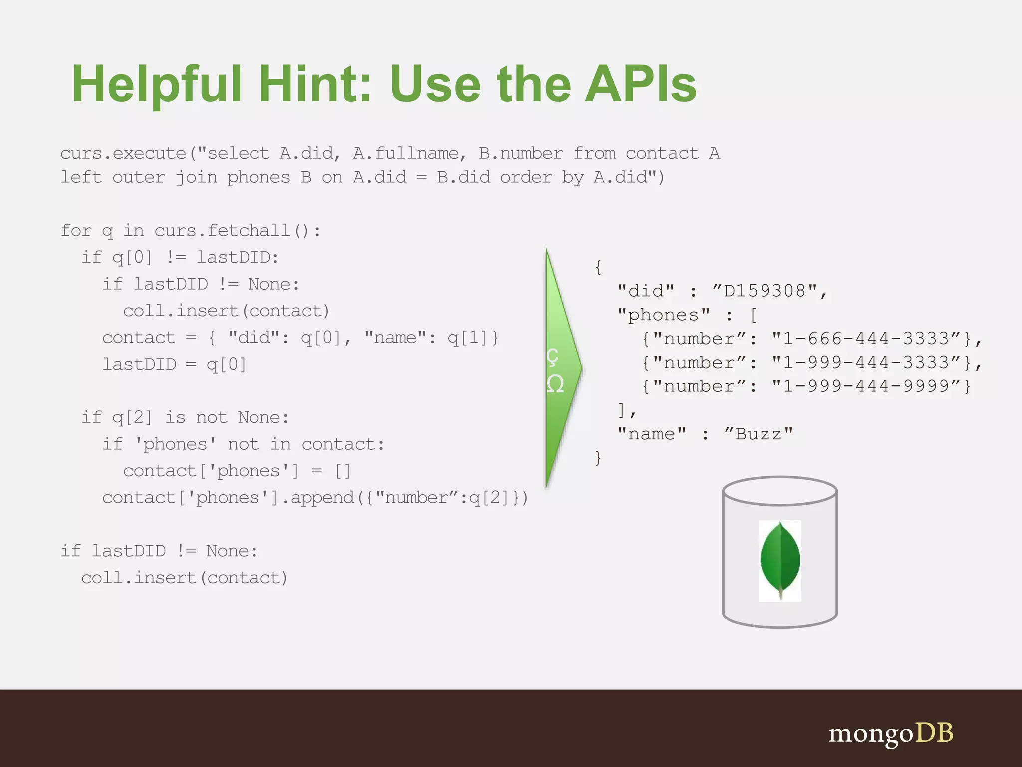 Helpful Hint: Use the APIs curs.execute("select A.did, A.fullname, B.number from contact A left outer join phones B on A.did = B.did order by A.did") for q in curs.fetchall(): if q[0] != lastDID: if lastDID != None: coll.insert(contact) contact = { "did": q[0], "name": q[1]} lastDID = q[0] if q[2] is not None: if 'phones' not in contact: contact['phones'] = [] contact['phones'].append({"number”:q[2]}) if lastDID != None: coll.insert(contact) { "did" : ”D159308", "phones" : [ {"number”: "1-666-444-3333”}, {"number”: "1-999-444-3333”}, {"number”: "1-999-444-9999”} ], "name" : ”Buzz" } ç Ω 
