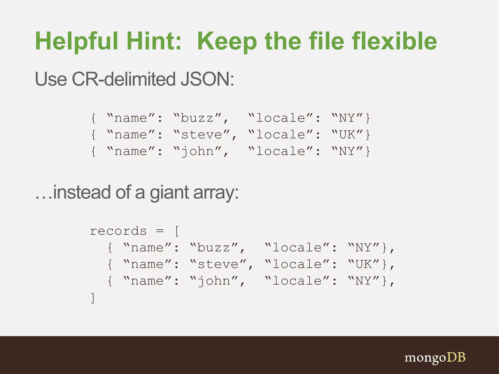 Helpful Hint: Keep the file flexible Use CR-delimited JSON: { “name”: “buzz”, “locale”: “NY”} { “name”: “steve”, “locale”: “UK”} { “name”: “john”, “locale”: “NY”} …instead of a giant array: records = [ { “name”: “buzz”, “locale”: “NY”}, { “name”: “steve”, “locale”: “UK”}, { “name”: “john”, “locale”: “NY”}, ] 