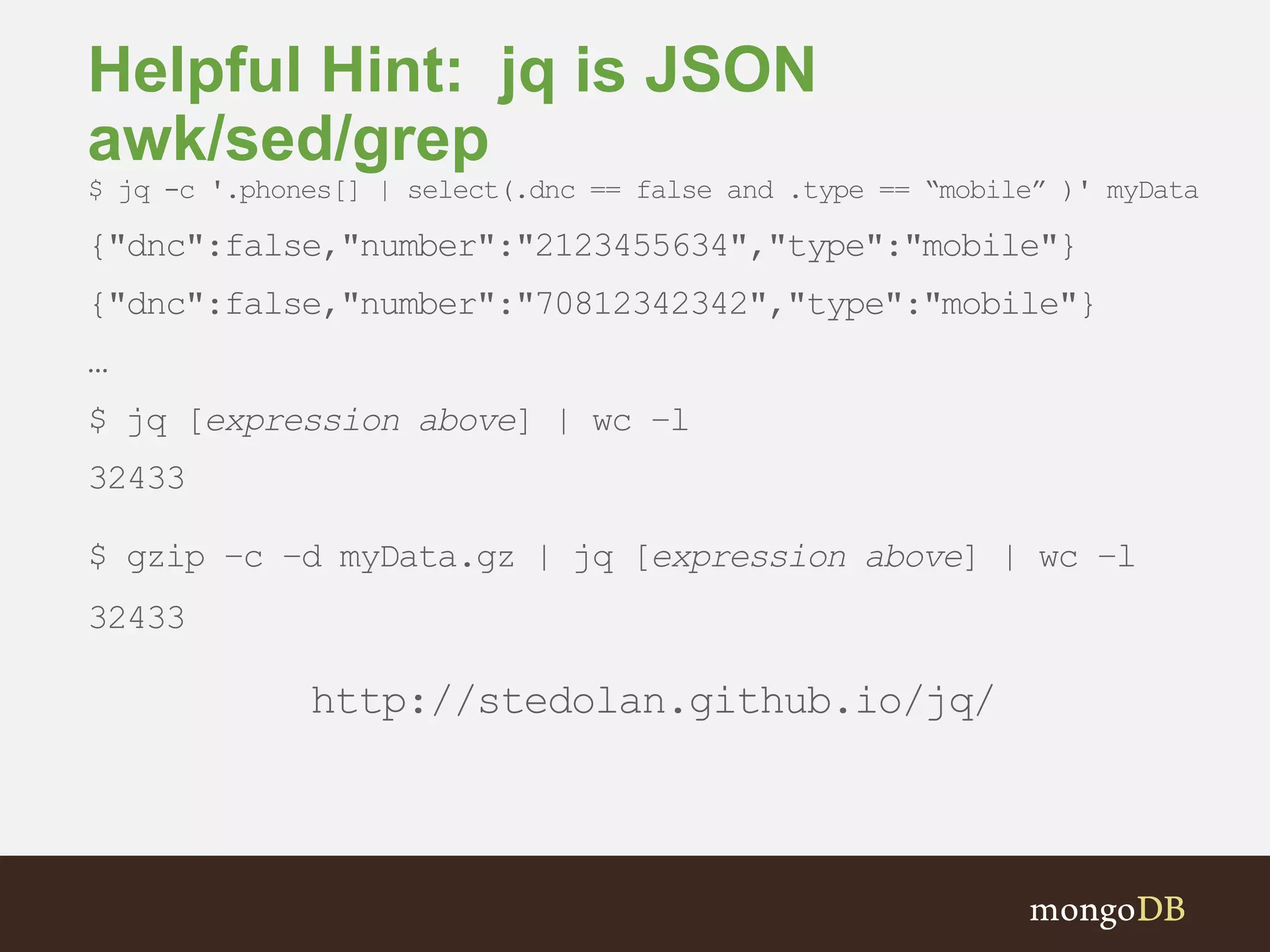 Helpful Hint: jq is JSON awk/sed/grep $ jq -c '.phones[] | select(.dnc == false and .type == “mobile” )' myData {"dnc":false,"number":"2123455634","type":"mobile"} {"dnc":false,"number":"70812342342","type":"mobile"} … $ jq [expression above] | wc –l 32433 $ gzip –c –d myData.gz | jq [expression above] | wc –l 32433 http://stedolan.github.io/jq/ 