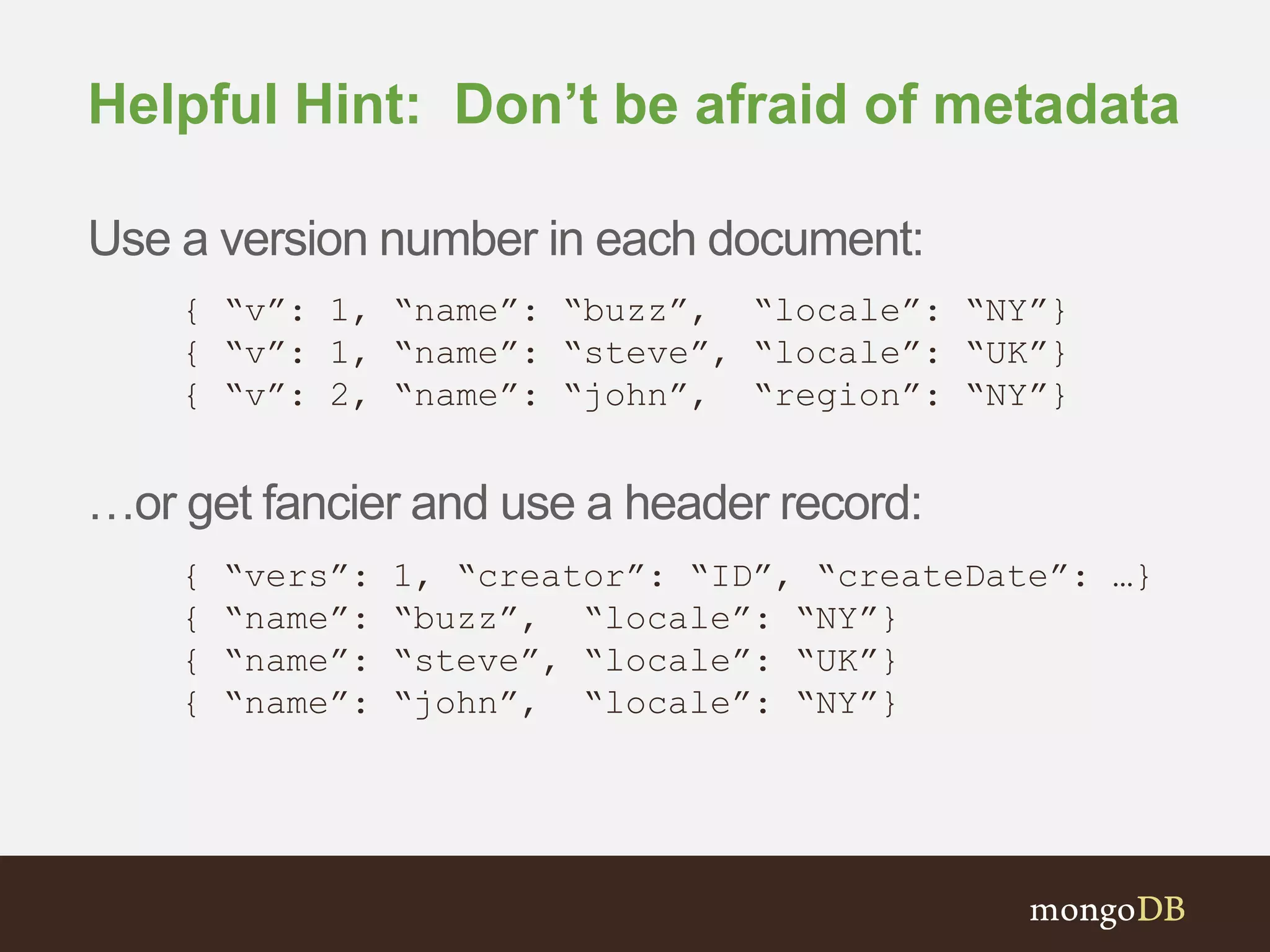 Helpful Hint: Don’t be afraid of metadata Use a version number in each document: { “v”: 1, “name”: “buzz”, “locale”: “NY”} { “v”: 1, “name”: “steve”, “locale”: “UK”} { “v”: 2, “name”: “john”, “region”: “NY”} …or get fancier and use a header record: { “vers”: 1, “creator”: “ID”, “createDate”: …} { “name”: “buzz”, “locale”: “NY”} { “name”: “steve”, “locale”: “UK”} { “name”: “john”, “locale”: “NY”} 