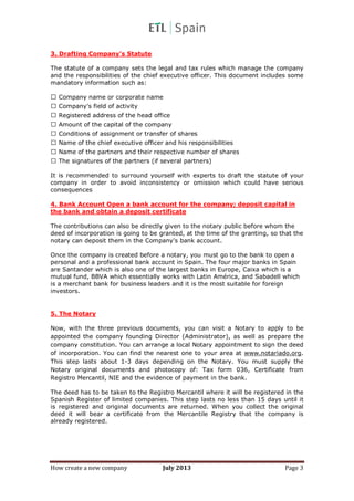 How create a new company July 2013 Page 3
3. Drafting Company’s Statute
The statute of a company sets the legal and tax rules which manage the company
and the responsibilities of the chief executive officer. This document includes some
mandatory information such as:
Company name or corporate name
Company's field of activity
Registered address of the head office
Amount of the capital of the company
Conditions of assignment or transfer of shares
Name of the chief executive officer and his responsibilities
Name of the partners and their respective number of shares
The signatures of the partners (if several partners)
It is recommended to surround yourself with experts to draft the statute of your
company in order to avoid inconsistency or omission which could have serious
consequences
4. Bank Account Open a bank account for the company; deposit capital in
the bank and obtain a deposit certificate
The contributions can also be directly given to the notary public before whom the
deed of incorporation is going to be granted, at the time of the granting, so that the
notary can deposit them in the Company's bank account.
Once the company is created before a notary, you must go to the bank to open a
personal and a professional bank account in Spain. The four major banks in Spain
are Santander which is also one of the largest banks in Europe, Caixa which is a
mutual fund, BBVA which essentially works with Latin América, and Sabadell which
is a merchant bank for business leaders and it is the most suitable for foreign
investors.
5. The Notary
Now, with the three previous documents, you can visit a Notary to apply to be
appointed the company founding Director (Administrator), as well as prepare the
company constitution. You can arrange a local Notary appointment to sign the deed
of incorporation. You can find the nearest one to your area at www.notariado.org.
This step lasts about 1-3 days depending on the Notary. You must supply the
Notary original documents and photocopy of: Tax form 036, Certificate from
Registro Mercantil, NIE and the evidence of payment in the bank.
The deed has to be taken to the Registro Mercantil where it will be registered in the
Spanish Register of limited companies. This step lasts no less than 15 days until it
is registered and original documents are returned. When you collect the original
deed it will bear a certificate from the Mercantile Registry that the company is
already registered.
 