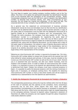 How create a new company July 2013 Page 4
6. TAX OFFICE AGENCIA ESTATAL DE LA ADMININISTRACION TRIBUTARIA
The next step to register your trading company involves another visit to the Tax
Office. This time it is to obtain the permanent Corporate Tax Identification Number
(CIF) at the Hacienda after the completion of the incorporation process. Newly
incorporated companies must use the 036 form used to request a tax identification
number, to describe their business activity, and other circumstances of your
business. Do not forget the original and photocopy of the deed and NIE. The
corporate domicile of your company may be different from the tax domicile.
As a general rule, the statement on commencement of business activities
(Declaración Censal de Inicio de Actividad) must be filed and the tax identification
number must be obtained before the company starts business activities. A copy of
the public deed of incorporation must be filed with the Delegación Provincial de la
Agencia Estatal de la Administración Tributaria with the corresponding form.
Through the same procedure, the company must also register for VAT. The tax
identification number is a prerequisite for registering the public deed of
incorporation with the Mercantile Registry . Form 036 may be filed in person with
the Delegación Provincial de la Agencia Estatal de la Administración Tributaria or by
registered mail, along with the following documents: (a) the original and a copy of
the public deed of incorporation; (b) original or copy of identity documents (such as
DNI or NIE for a foreign individual or legal entity) of the shareholders; and (c)
original of an identity document (such as DNI or NIE. for a foreign individual or
legal entity) of the representative of the company.
Obtaining an intra-Community VAT number is required by European law. The intra-
Community VAT number allows to charge from Europe and to be exempt from VAT
when billing for certain products and services. In this case, must be included on the
invoice you intra-Community VAT number as well as the one of your client. Remind
you it is essential that your business, but also your clients’ business, must be
located in the European Union. In order to obtain an intra-Community VAT number
in Spain, it is important to prove to the Spanish tax administration that the service
is performed from Spain. Indeed, the company must have a physical presence in
Spain. It is possible to justify the physical presence with the renting of premises in
Spain and, if necessary, an employee working there. The deadline for obtaining
intra-Community VAT number is more or less three months and will be subject to
inspection by a representative from the Spanish tax administration.
7. Notify the Delegación Provincial de la Consejería de Trabajo e Industria
The corresponding autonomous community must be notified within the first 30 days
of the start of activities and the opening of the workplace. Every autonomous
community has its own form. Some require that work injury and safety
documentation (corresponding to the specific business or workplace in question) be
filed along with the forms. Other forms and documents might be needed depending
on the workplace activities. Pursuant to Spanish Labour Inspection's resolution of
November 25, 2008, the company can now register through the Labour Inspection's
visits book's electronic system
 