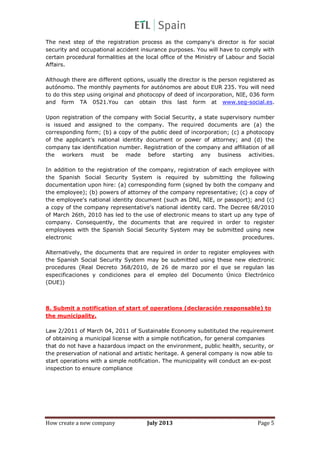 How create a new company July 2013 Page 5
The next step of the registration process as the company's director is for social
security and occupational accident insurance purposes. You will have to comply with
certain procedural formalities at the local office of the Ministry of Labour and Social
Affairs.
Although there are different options, usually the director is the person registered as
autónomo. The monthly payments for autónomos are about EUR 235. You will need
to do this step using original and photocopy of deed of incorporation, NIE, 036 form
and form TA 0521.You can obtain this last form at www.seg-social.es.
Upon registration of the company with Social Security, a state supervisory number
is issued and assigned to the company. The required documents are (a) the
corresponding form; (b) a copy of the public deed of incorporation; (c) a photocopy
of the applicant’s national identity document or power of attorney; and (d) the
company tax identification number. Registration of the company and affiliation of all
the workers must be made before starting any business activities.
In addition to the registration of the company, registration of each employee with
the Spanish Social Security System is required by submitting the following
documentation upon hire: (a) corresponding form (signed by both the company and
the employee); (b) powers of attorney of the company representative; (c) a copy of
the employee's national identity document (such as DNI, NIE, or passport); and (c)
a copy of the company representative's national identity card. The Decree 68/2010
of March 26th, 2010 has led to the use of electronic means to start up any type of
company. Consequently, the documents that are required in order to register
employees with the Spanish Social Security System may be submitted using new
electronic procedures.
Alternatively, the documents that are required in order to register employees with
the Spanish Social Security System may be submitted using these new electronic
procedures (Real Decreto 368/2010, de 26 de marzo por el que se regulan las
especificaciones y condiciones para el empleo del Documento Único Electrónico
(DUE))
8. Submit a notification of start of operations (declaración responsable) to
the municipality.
Law 2/2011 of March 04, 2011 of Sustainable Economy substituted the requirement
of obtaining a municipal license with a simple notification, for general companies
that do not have a hazardous impact on the environment, public health, security, or
the preservation of national and artistic heritage. A general company is now able to
start operations with a simple notification. The municipality will conduct an ex-post
inspection to ensure compliance
 