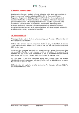 How create a new company July 2013 Page 6
9. Legalize company books
Legalizing the Company Books is a formal obligation but it is not a prerequisite to
begin the company´s business (articles 329 to 337 of Commercial Registry
Regulation "Reglamento del Registro Mercantil"). Only the Company Book that
registers the Minutes of the shareholders, and the Board of Directors meetings
precise to be legalized before use (Art 116 Mercatile Register Reglament). The
other books can be legalized later (within 4 months after the closing of the
economic year of the company), and can be legalized by electronic means or
presented as physical books (Arts 329 and following Mercantile Register Reglament,
and Instruction Ministry of Justice 31 dec 1999)
10. Corporation Tax
The corporate tax rate in Spain is quite advantageous. There are different rates for
the corporation tax in Spain:
First rate: for new creation companies, that is to say, created from 1 January
2013, the corporation tax will rise to 15% for the first 300,000 Euros of profit and
20% for the rest.
Second rate: this rate is applied to a smaller company whose the turnover does
not exceed 5 million Euros and the actual workforce is less than 25 employees. This
company will pay, in the case, lower taxes. It will be applied the reduced rate of
20% for the first 120,202 Euros of profit; the rest will be taxed at 25%.
Third rate: it concerns companies whose the turnover does not exceed
10.000,000 Euros. The company will pay 25% for the first 120,202 Euros of profit;
the rest will be taxed at 30%.
Fourth rate: it is applied to all other companies. For them, the full rate of 32.5%
will be applied to their profit.
 