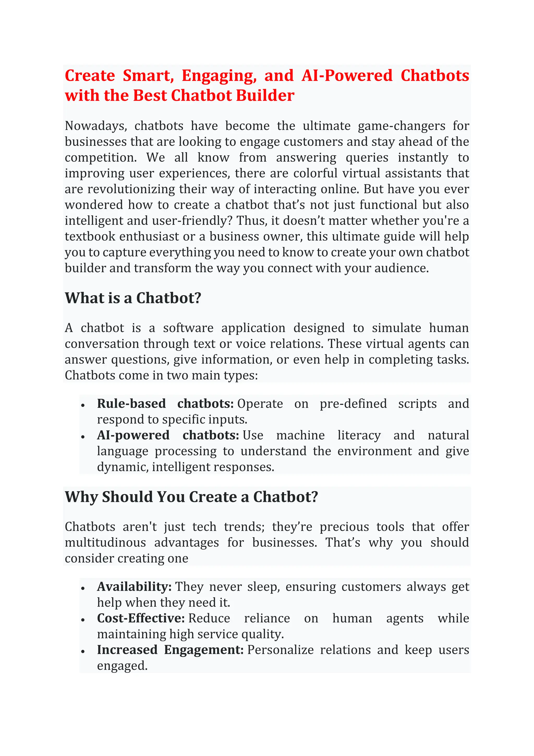Create Smart, Engaging, and AI-Powered Chatbots
with the Best Chatbot Builder
Nowadays, chatbots have become the ultimate game-changers for
businesses that are looking to engage customers and stay ahead of the
competition. We all know from answering queries instantly to
improving user experiences, there are colorful virtual assistants that
are revolutionizing their way of interacting online. But have you ever
wondered how to create a chatbot that’s not just functional but also
intelligent and user-friendly? Thus, it doesn’t matter whether you're a
textbook enthusiast or a business owner, this ultimate guide will help
you to capture everything you need to know to create your own chatbot
builder and transform the way you connect with your audience.
What is a Chatbot?
A chatbot is a software application designed to simulate human
conversation through text or voice relations. These virtual agents can
answer questions, give information, or even help in completing tasks.
Chatbots come in two main types:
• Rule-based chatbots: Operate on pre-defined scripts and
respond to specific inputs.
• AI-powered chatbots: Use machine literacy and natural
language processing to understand the environment and give
dynamic, intelligent responses.
Why Should You Create a Chatbot?
Chatbots aren't just tech trends; they’re precious tools that offer
multitudinous advantages for businesses. That’s why you should
consider creating one
• Availability: They never sleep, ensuring customers always get
help when they need it.
• Cost-Effective: Reduce reliance on human agents while
maintaining high service quality.
• Increased Engagement: Personalize relations and keep users
engaged.
 