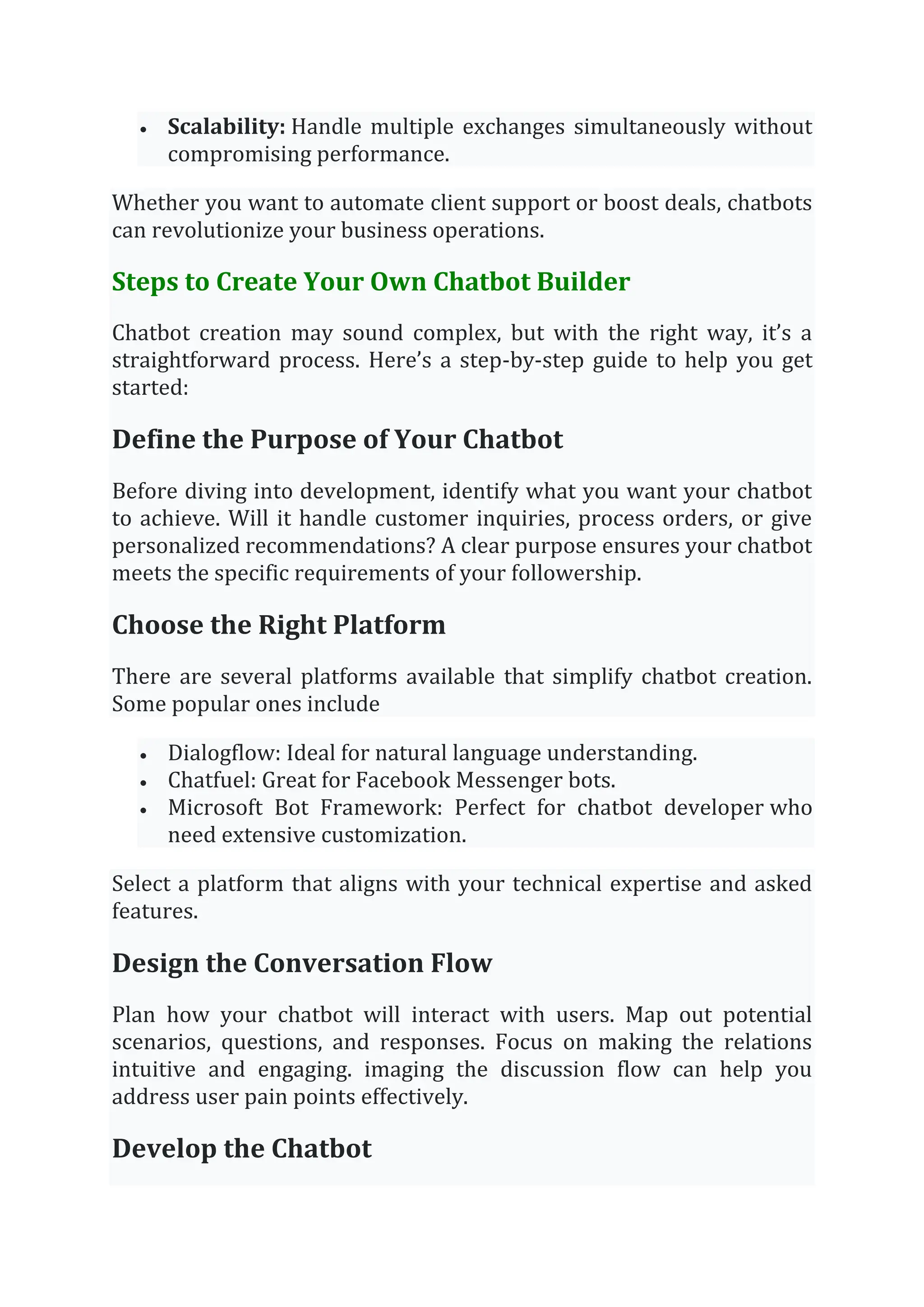 • Scalability: Handle multiple exchanges simultaneously without
compromising performance.
Whether you want to automate client support or boost deals, chatbots
can revolutionize your business operations.
Steps to Create Your Own Chatbot Builder
Chatbot creation may sound complex, but with the right way, it’s a
straightforward process. Here’s a step-by-step guide to help you get
started:
Define the Purpose of Your Chatbot
Before diving into development, identify what you want your chatbot
to achieve. Will it handle customer inquiries, process orders, or give
personalized recommendations? A clear purpose ensures your chatbot
meets the specific requirements of your followership.
Choose the Right Platform
There are several platforms available that simplify chatbot creation.
Some popular ones include
• Dialogflow: Ideal for natural language understanding.
• Chatfuel: Great for Facebook Messenger bots.
• Microsoft Bot Framework: Perfect for chatbot developer who
need extensive customization.
Select a platform that aligns with your technical expertise and asked
features.
Design the Conversation Flow
Plan how your chatbot will interact with users. Map out potential
scenarios, questions, and responses. Focus on making the relations
intuitive and engaging. imaging the discussion flow can help you
address user pain points effectively.
Develop the Chatbot
 